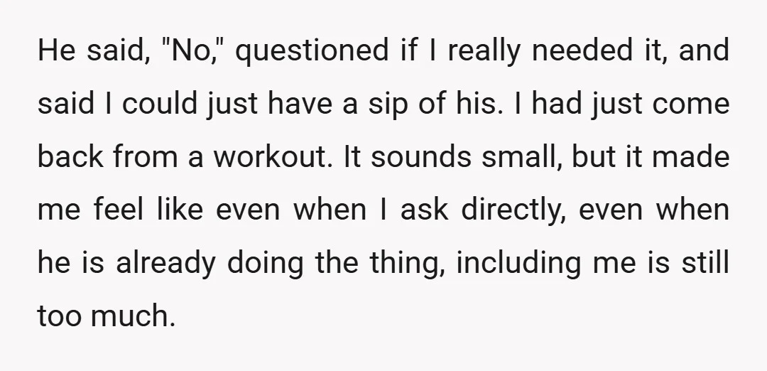 He said, "No," questioned if I really needed it, and said I could just have a sip of his. I had just come back from a workout. It sounds small,...