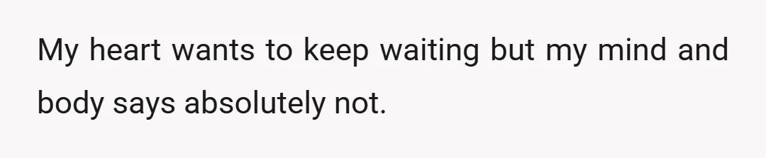 My heart wants to keep waiting but my mind and body says absolutely not.