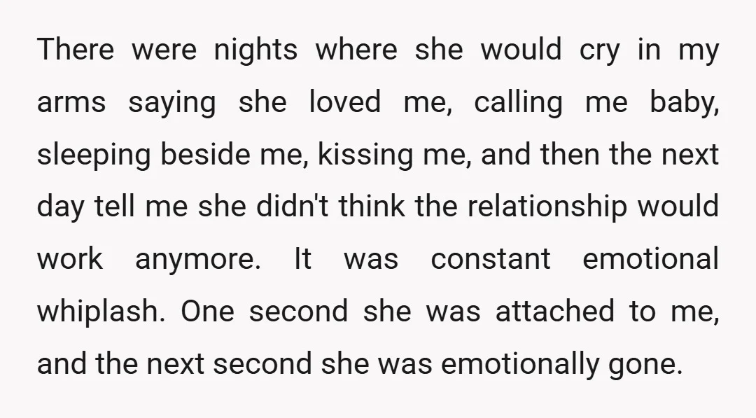 There were nights where she would cry in my arms saying she loved me, calling me baby, sleeping beside me, kissing me, and then the next day tell me she...