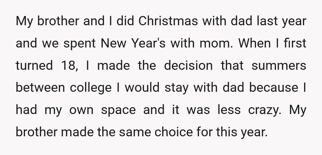 My brother and I did Christmas with dad last year and we spent New Year's with mom. When I first turned 18, I made the decision that summers between college...