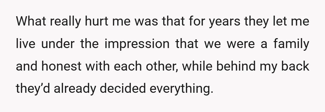 What really hurt me was that for years they let me live under the impression that we were a family and honest with each other, while behind my back they’d...