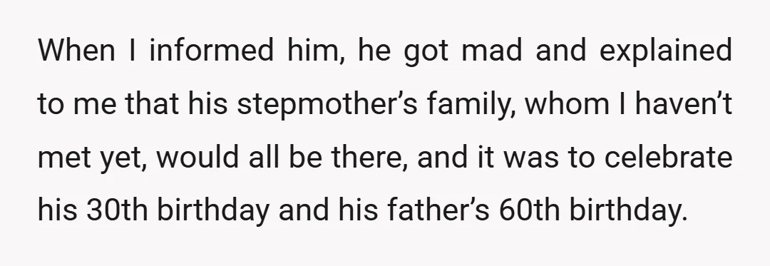 When I informed him, he got mad and explained to me that his stepmother’s family, whom I haven’t met yet, would all be there, and it was to celebrate his...