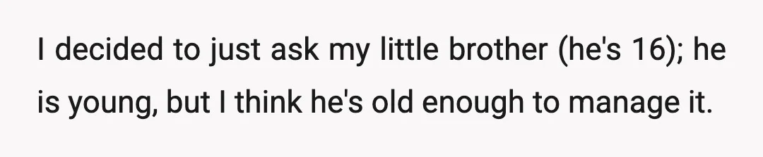 I decided to just ask my little brother (he's 16); he is young, but I think he's old enough to manage it.