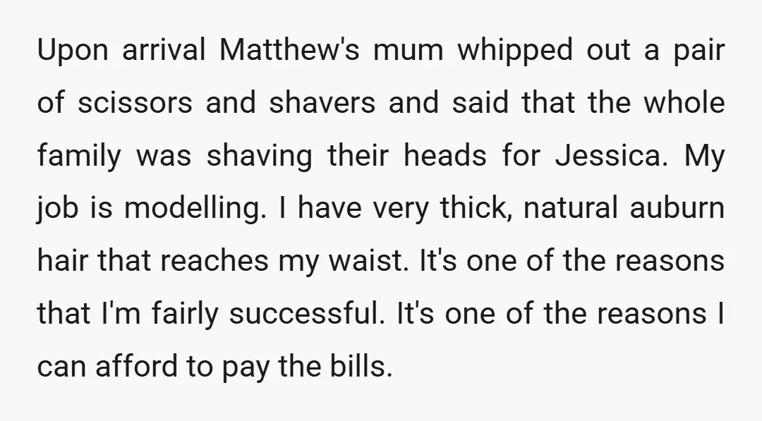 Upon arrival Matthew's mum whipped out a pair of scissors and shavers and said that the whole family was shaving their heads for Jessica. My job is modelling. I have...