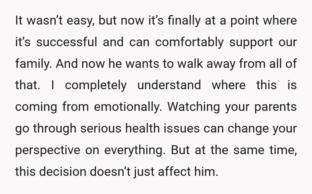 It wasn’t easy, but now it’s finally at a point where it’s successful and can comfortably support our family. And now he wants to walk away from all of that....