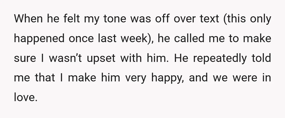 When he felt my tone was off over text (this only happened once last week), he called me to make sure I wasn’t upset with him. He repeatedly told me...