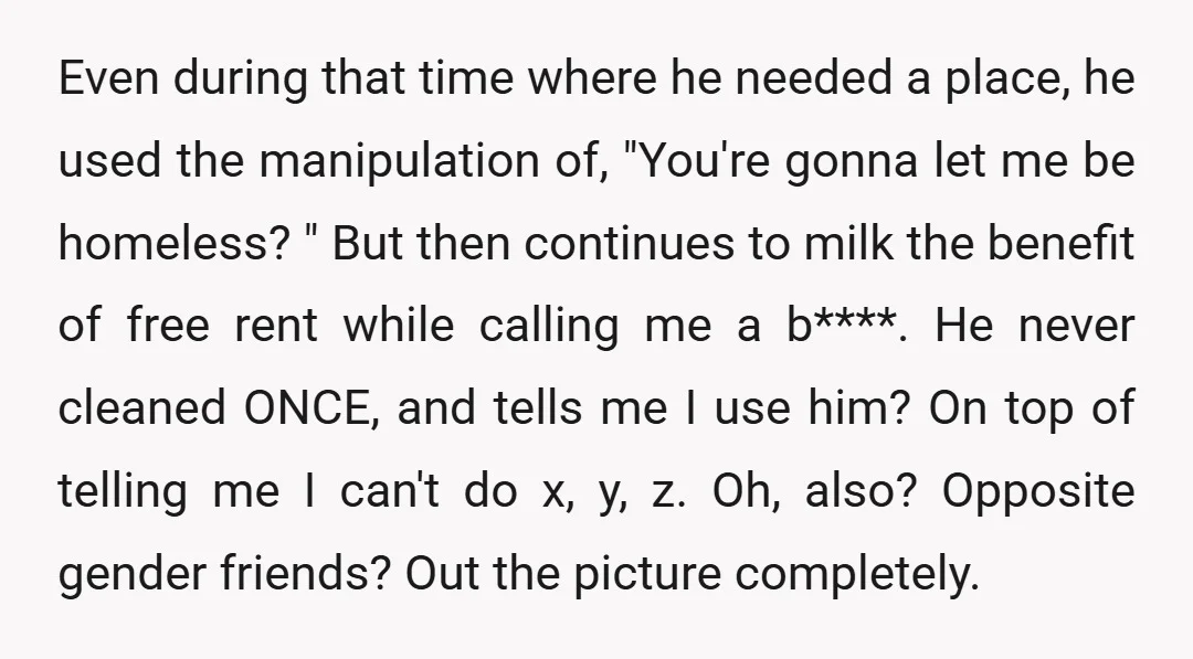 Even during that time where he needed a place, he used the manipulation of, "You're gonna let me be homeless? " But then continues to milk the benefit of free...