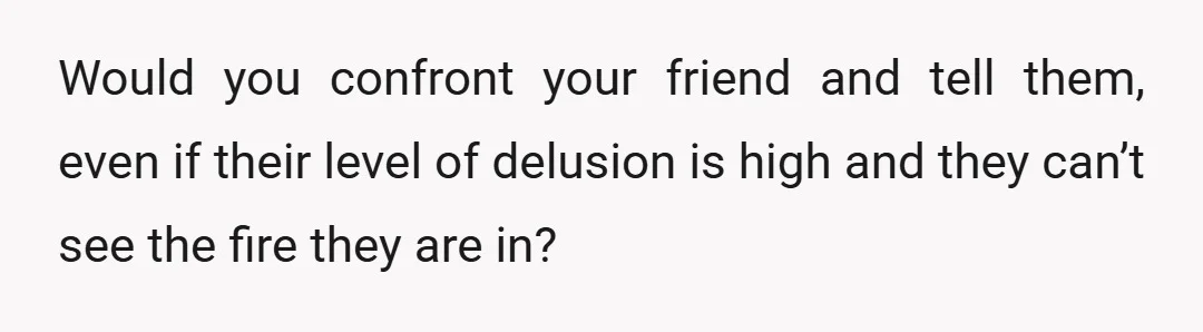 Would you confront your friend and tell them, even if their level of delusion is high and they can’t see the fire they are in?
