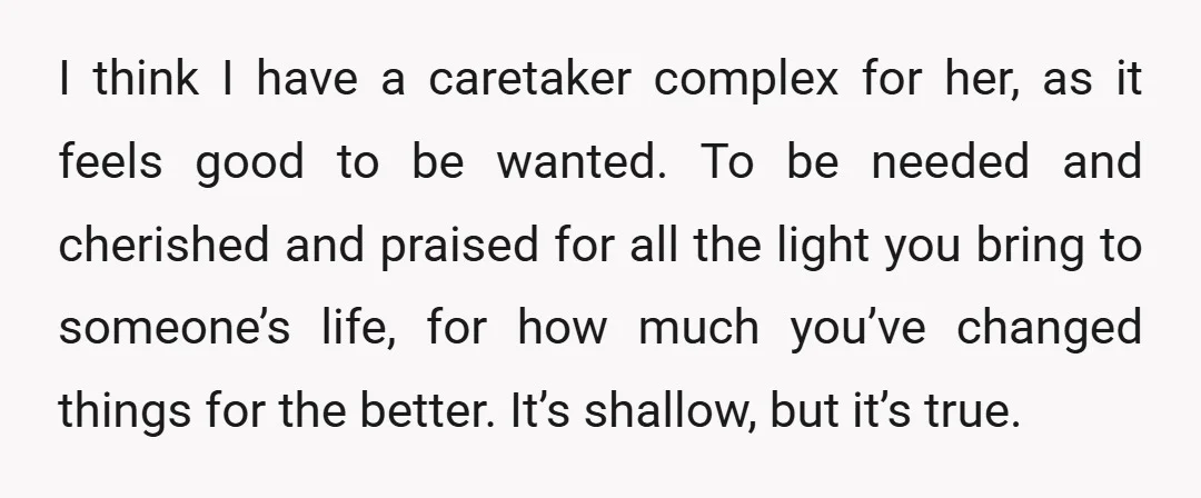 I think I have a caretaker complex for her, as it feels good to be wanted. To be needed and cherished and praised for all the light you bring to...