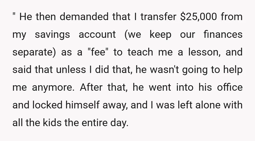 " He then demanded that I transfer $25,000 from my savings account (we keep our finances separate) as a "fee" to teach me a lesson, and said that unless I...