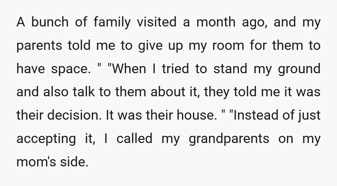 A bunch of family visited a month ago, and my parents told me to give up my room for them to have space. " "When I tried to stand my...