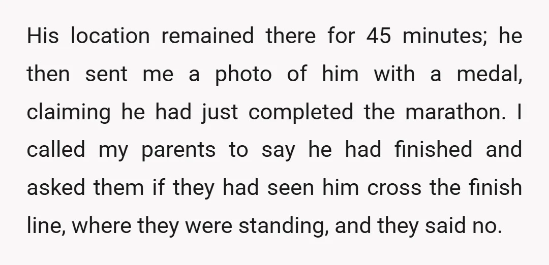 His location remained there for 45 minutes; he then sent me a photo of him with a medal, claiming he had just completed the marathon. I called my parents to...