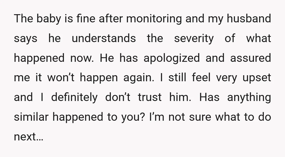 The baby is fine after monitoring and my husband says he understands the severity of what happened now. He has apologized and assured me it won’t happen again. I still...