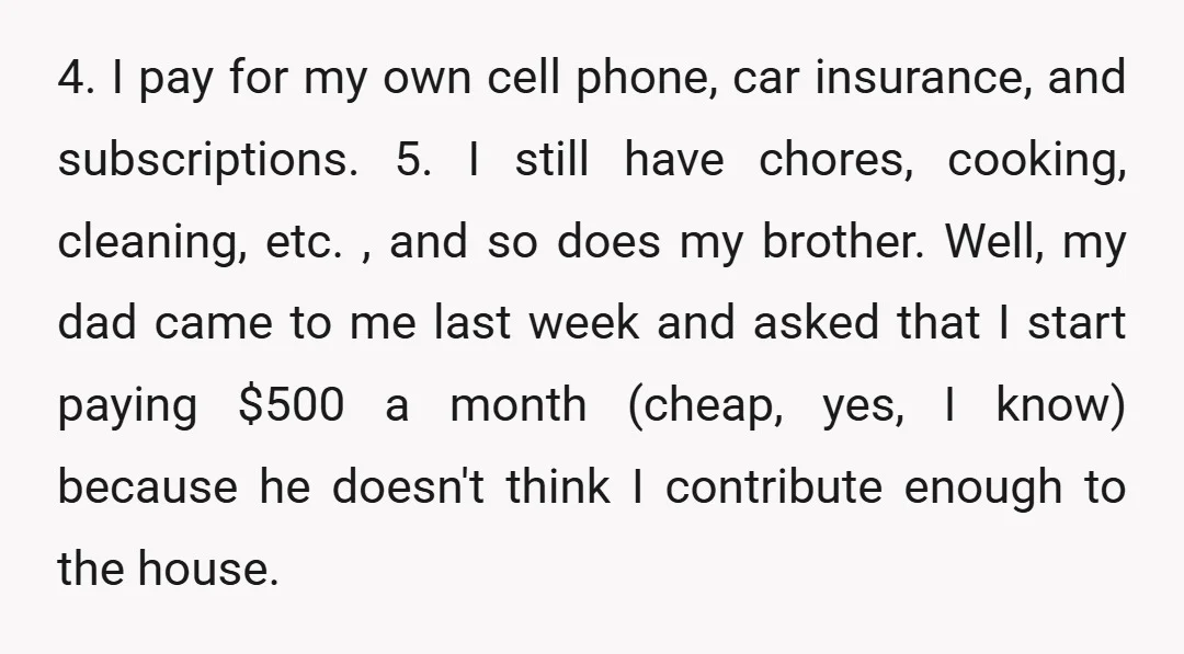 4. I pay for my own cell phone, car insurance, and subscriptions. 5. I still have chores, cooking, cleaning, etc. , and so does my brother. Well, my dad came...