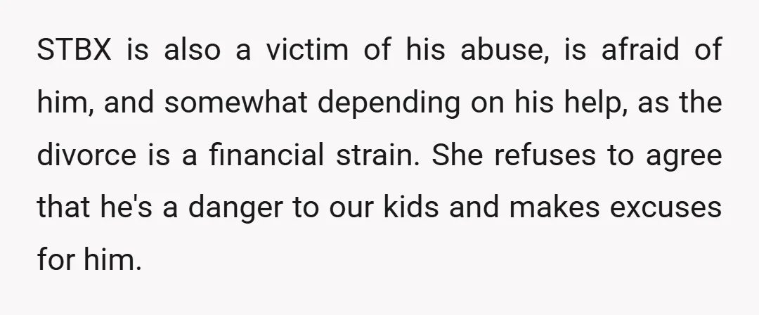 STBX is also a victim of his abuse, is afraid of him, and somewhat depending on his help, as the divorce is a financial strain. She refuses to agree that...