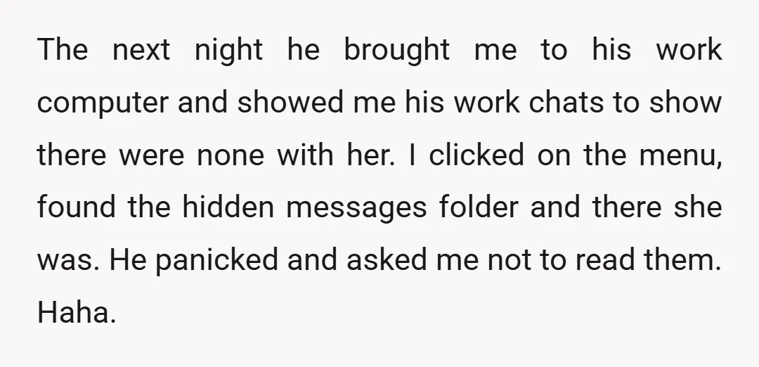 The next night he brought me to his work computer and showed me his work chats to show there were none with her. I clicked on the menu, found the...