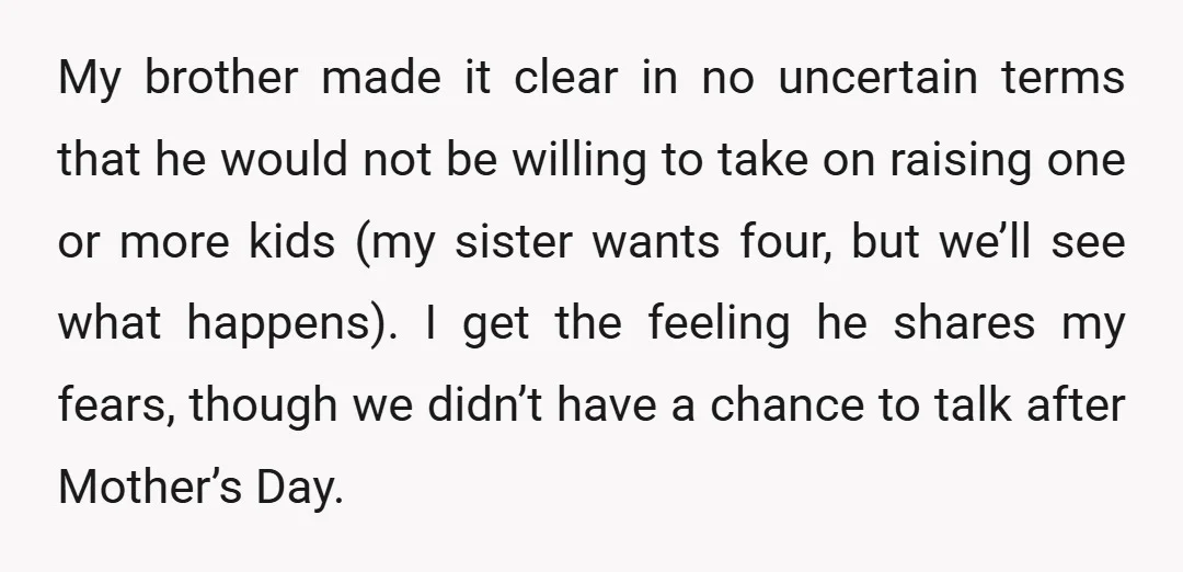 My brother made it clear in no uncertain terms that he would not be willing to take on raising one or more kids (my sister wants four, but we’ll see...