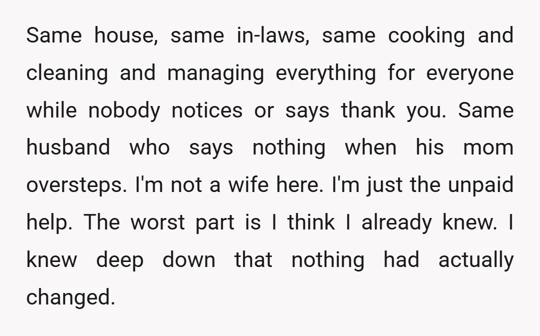 Same house, same in-laws, same cooking and cleaning and managing everything for everyone while nobody notices or says thank you. Same husband who says nothing when his mom oversteps. I'm...