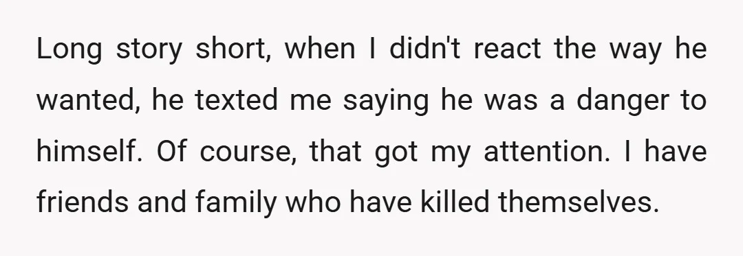 Long story short, when I didn't react the way he wanted, he texted me saying he was a danger to himself. Of course, that got my attention. I have friends...