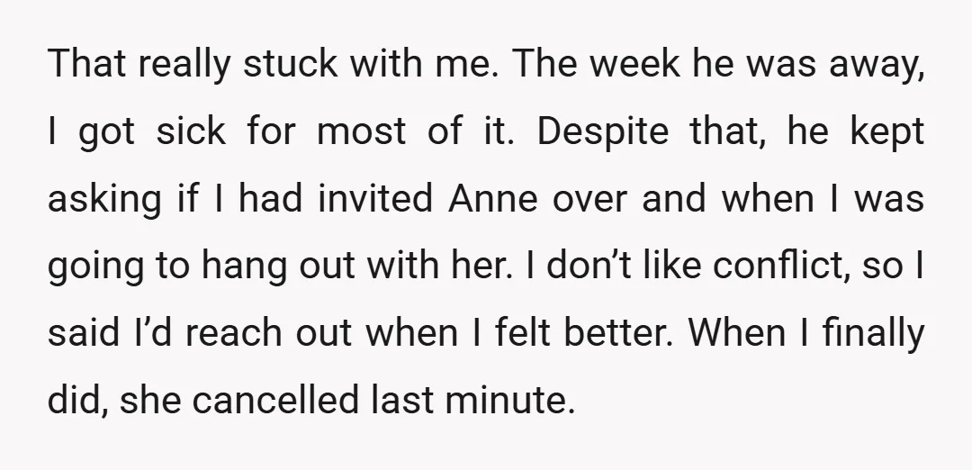 That really stuck with me. The week he was away, I got sick for most of it. Despite that, he kept asking if I had invited Anne over and when...