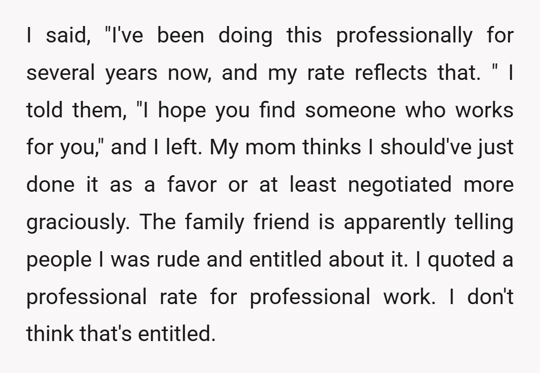 I said, "I've been doing this professionally for several years now, and my rate reflects that. " I told them, "I hope you find someone who works for you," and...