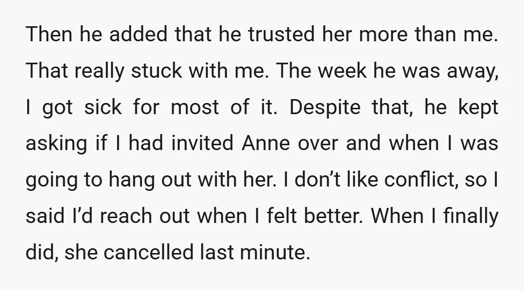 Then he added that he trusted her more than me. That really stuck with me. The week he was away, I got sick for most of it. Despite that, he...