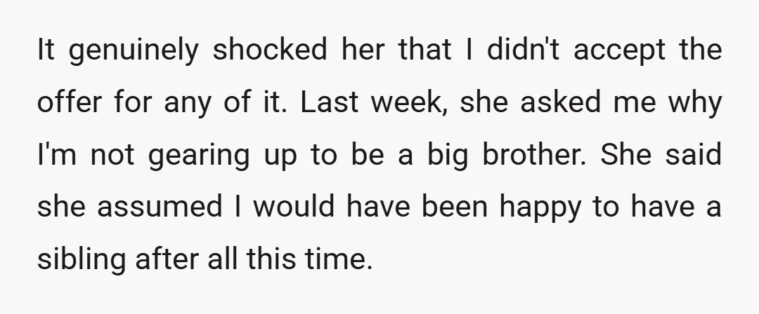 It genuinely shocked her that I didn't accept the offer for any of it. Last week, she asked me why I'm not gearing up to be a big brother. She...