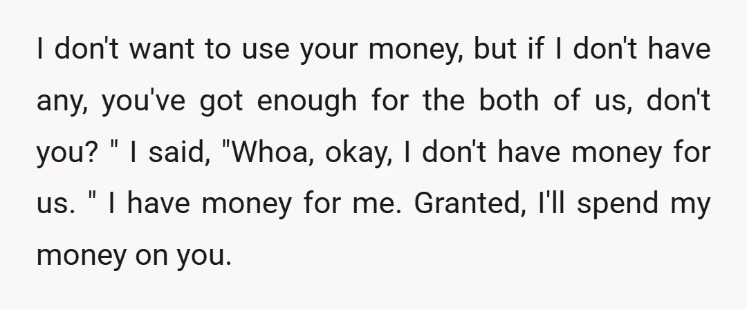 I don't want to use your money, but if I don't have any, you've got enough for the both of us, don't you? " I said, "Whoa, okay, I don't...