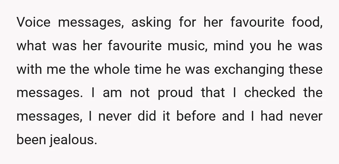 Voice messages, asking for her favourite food, what was her favourite music, mind you he was with me the whole time he was exchanging these messages. I am not proud...