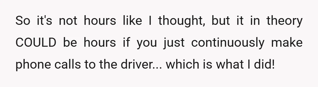 So it's not hours like I thought, but it in theory COULD be hours if you just continuously make phone calls to the driver... which is what I did!