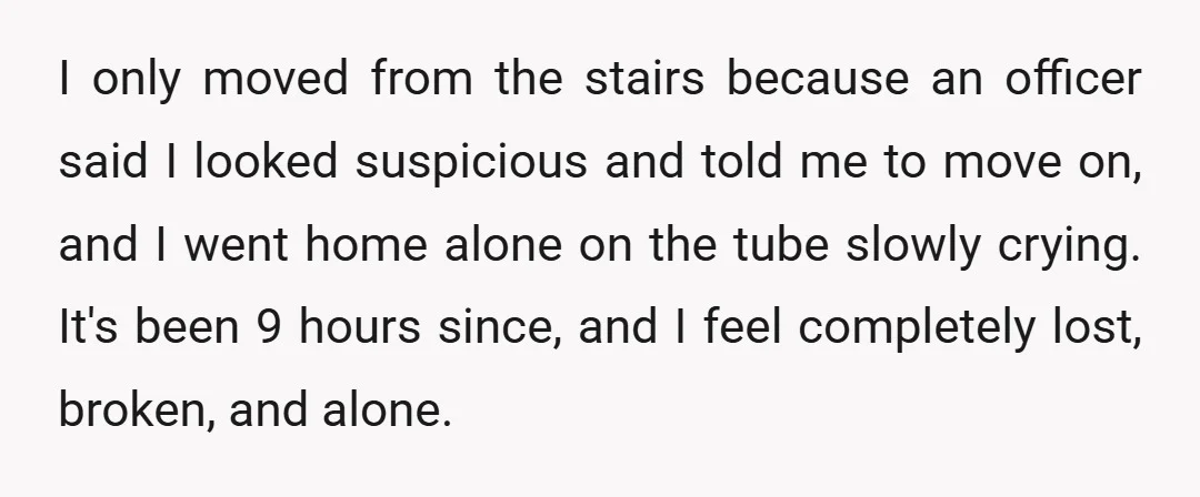 I only moved from the stairs because an officer said I looked suspicious and told me to move on, and I went home alone on the tube slowly crying. It's...