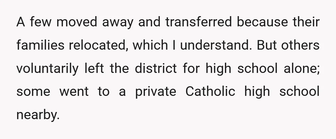 A few moved away and transferred because their families relocated, which I understand. But others voluntarily left the district for high school alone; some went to a private Catholic high...