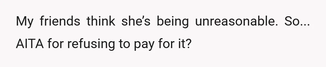 My friends think she’s being unreasonable. So... AITA for refusing to pay for it?