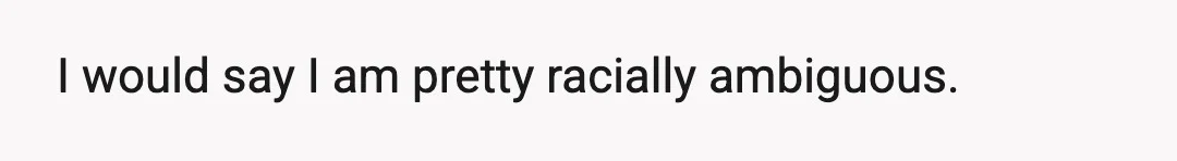 I would say I am pretty racially ambiguous.