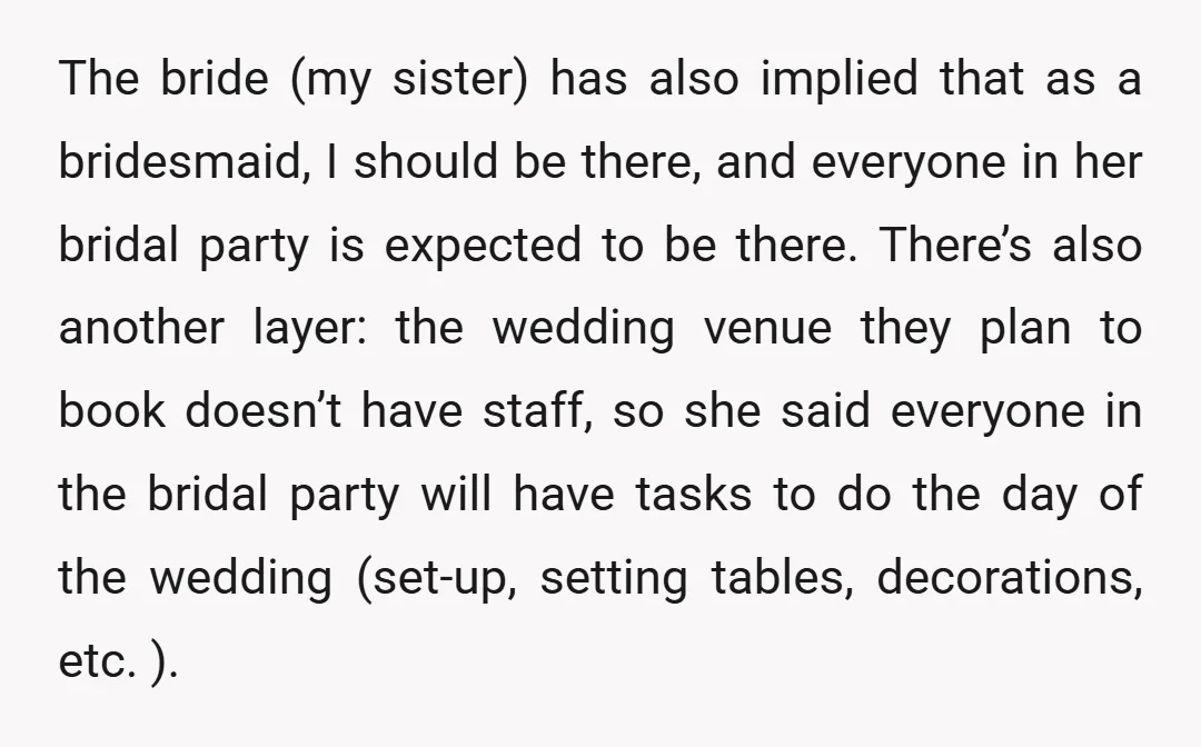 The bride (my sister) has also implied that as a bridesmaid, I should be there, and everyone in her bridal party is expected to be there. There’s also another layer:...