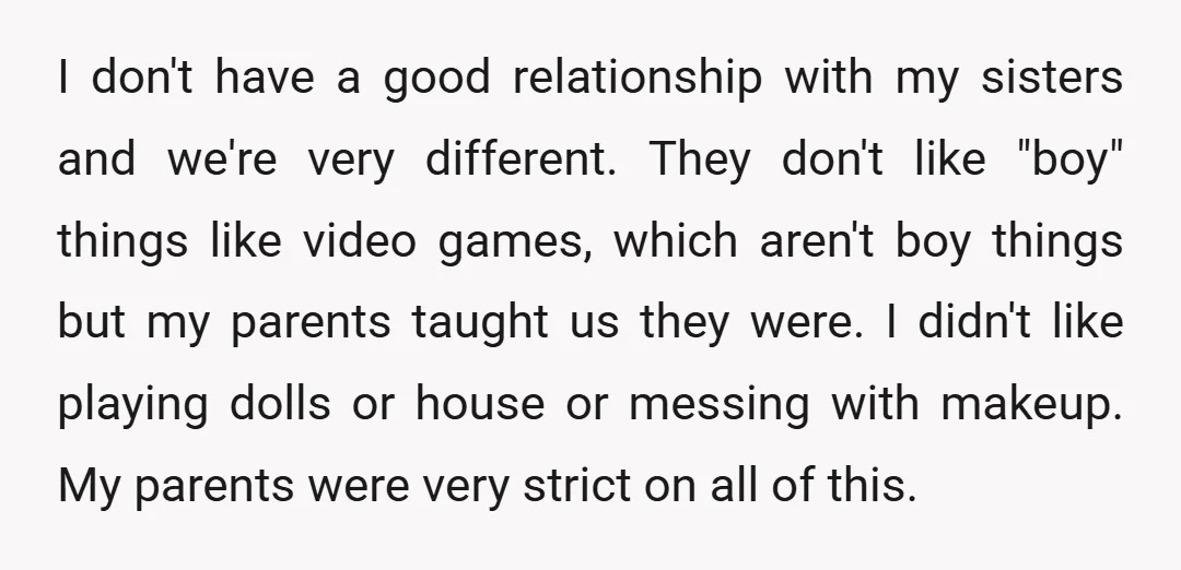 I don't have a good relationship with my sisters and we're very different. They don't like "boy" things like video games, which aren't boy things but my parents taught us...