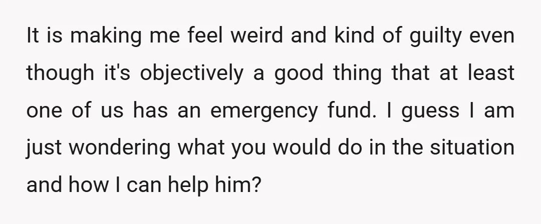 It is making me feel weird and kind of guilty even though it's objectively a good thing that at least one of us has an emergency fund. I guess I...