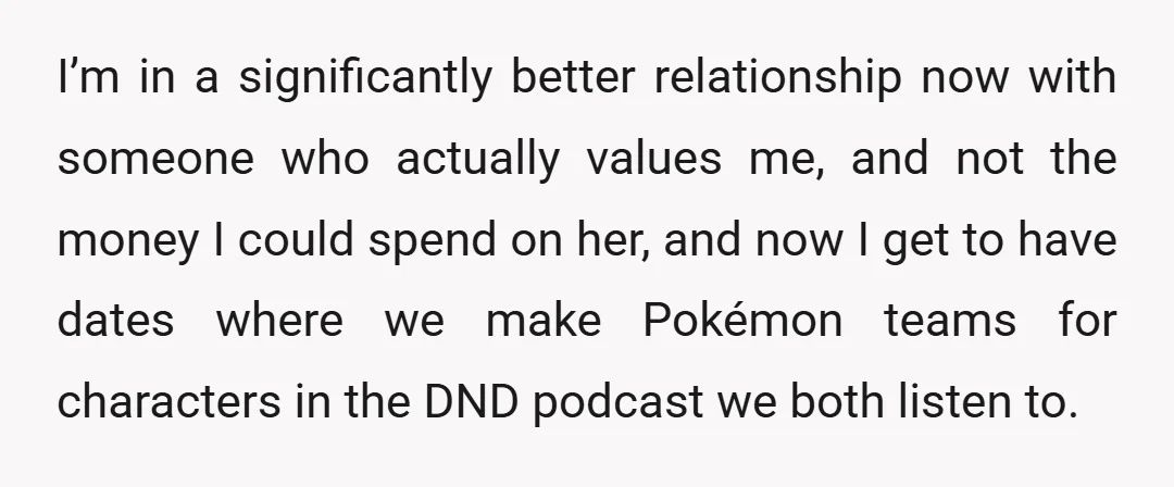 I’m in a significantly better relationship now with someone who actually values me, and not the money I could spend on her, and now I get to have dates where...