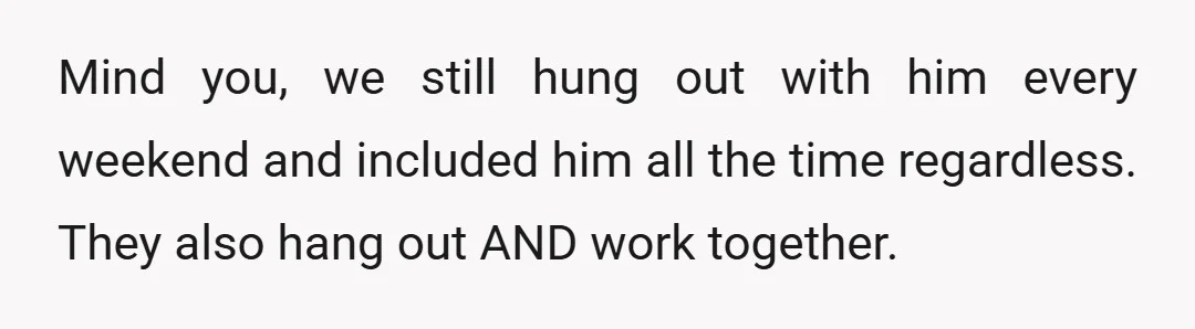 Mind you, we still hung out with him every weekend and included him all the time regardless. They also hang out AND work together.