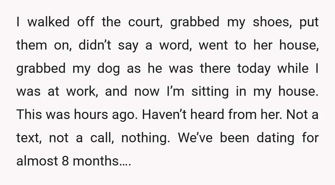 I walked off the court, grabbed my shoes, put them on, didn’t say a word, went to her house, grabbed my dog as he was there today while I was...