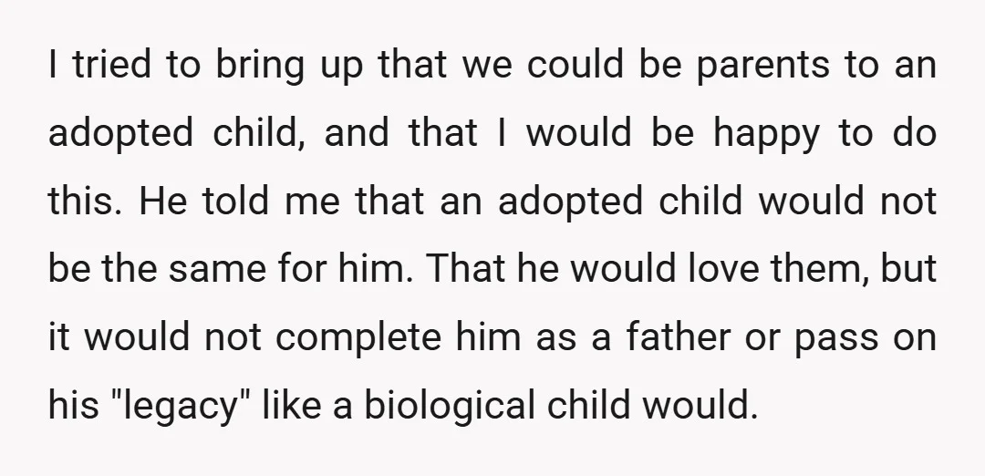 I tried to bring up that we could be parents to an adopted child, and that I would be happy to do this. He told me that an adopted child...