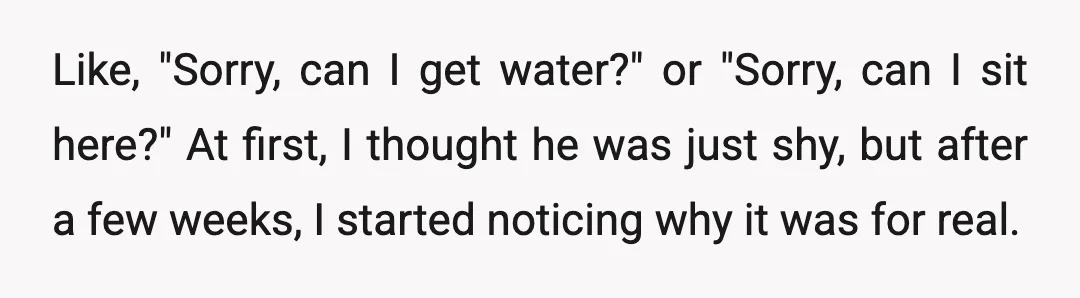 Like, "Sorry, can I get water?" or "Sorry, can I sit here?" At first, I thought he was just shy, but after a few weeks, I started noticing why it...