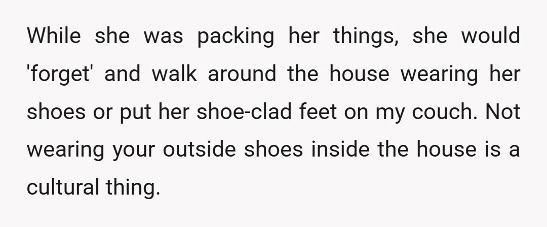 While she was packing her things, she would 'forget' and walk around the house wearing her shoes or put her shoe-clad feet on my couch. Not wearing your outside shoes...