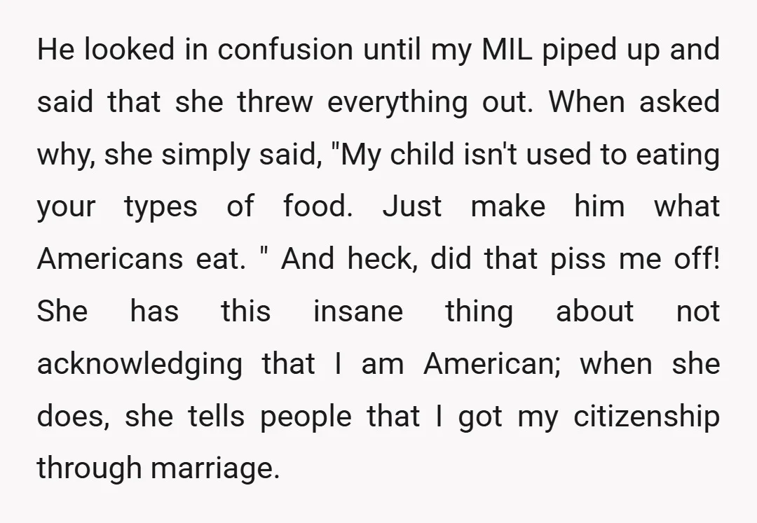 He looked in confusion until my MIL piped up and said that she threw everything out. When asked why, she simply said, "My child isn't used to eating your types...