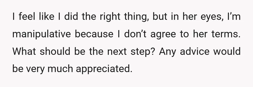 I feel like I did the right thing, but in her eyes, I’m manipulative because I don’t agree to her terms. What should be the next step? Any advice would...