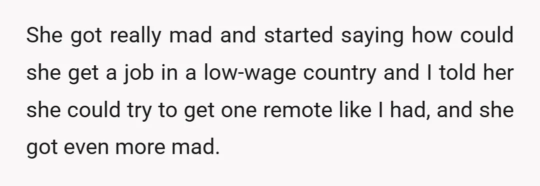 She got really mad and started saying how could she get a job in a low-wage country and I told her she could try to get one remote like I...