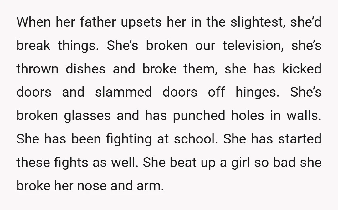 When her father upsets her in the slightest, she’d break things. She’s broken our television, she’s thrown dishes and broke them, she has kicked doors and slammed doors off hinges....