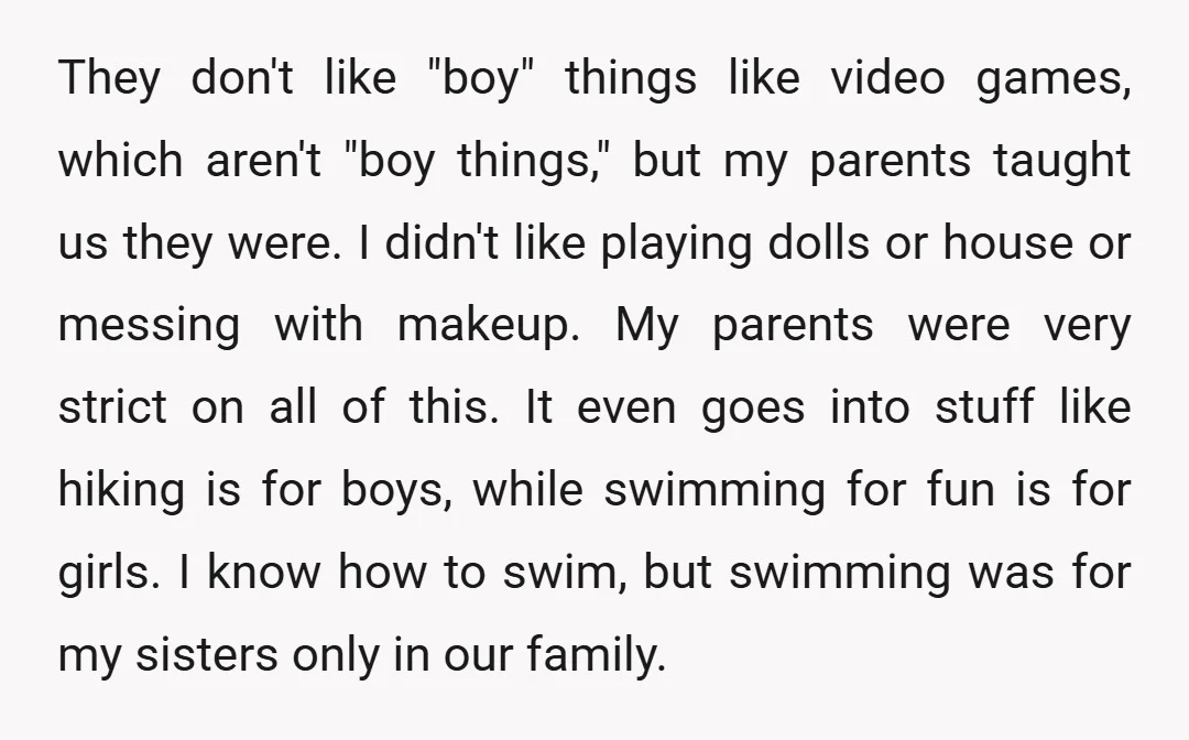 They don't like "boy" things like video games, which aren't "boy things," but my parents taught us they were. I didn't like playing dolls or house or messing with makeup....