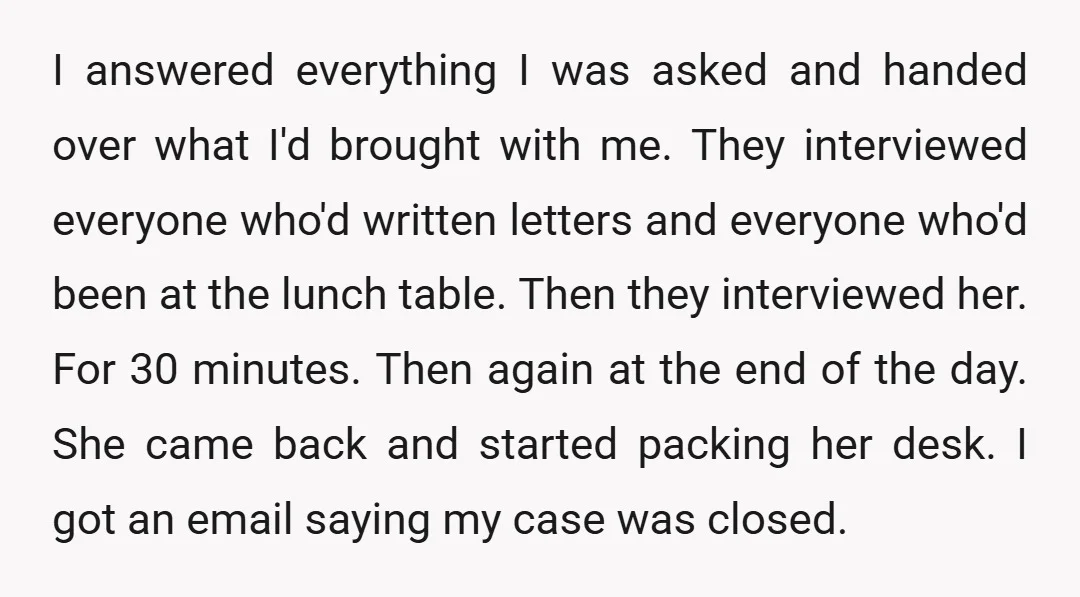 I answered everything I was asked and handed over what I'd brought with me. They interviewed everyone who'd written letters and everyone who'd been at the lunch table. Then they...