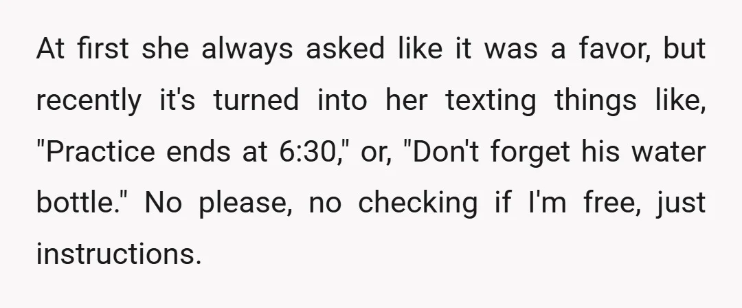 At first she always asked like it was a favor, but recently it's turned into her texting things like, "Practice ends at 6:30," or, "Don't forget his water bottle." No...